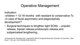Operative Management
Indication:
-children > 12-18 months with resistant to conservative Tx
-in case of facial asymmetry and plagiocephaly
development10
• Surgical techniques to lengthen tight SCMs - unipolar
release, bipolar release,endoscopic release,and
subperiosteal lengthening.
10.Angoules AG, Boutsikari EC, Latanioti EP (2013) Congenital Muscular Torticollis: An Overview. J Gen
Pract 1: 105. doi: 10.4172/2329-9126.1000105
 
