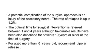 • A potential complication of the surgical approach is an
injury of the accessory nerve . The rate of relapse is up to
1.2%.
• The optimal time for surgical intervention is referred
between 1 and 4 years although favourable results have
been also described for patients 10 years or older at the
time of surgery .
• For aged more than 6 years old, recommend bipolar
release .
 