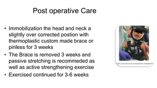 Post operative Care
• Immobilization the head and neck a
slightly over corrected postion with
thermoplastic custom made brace or
pinless for 3 weeks
• The Brace is removed 3 weeks and
passive stretching is recommeded as
well as active strengthening exercise
• Exercised continued for 3-6 weeks
 