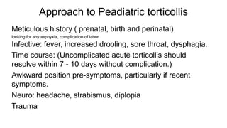 Approach to Peadiatric torticollis
Meticulous history ( prenatal, birth and perinatal)
looking for any asphyxia, complication of labor
Infective: fever, increased drooling, sore throat, dysphagia.
Time course: (Uncomplicated acute torticollis should
resolve within 7 - 10 days without complication.)
Awkward position pre-symptoms, particularly if recent
symptoms.
Neuro: headache, strabismus, diplopia
Trauma
 