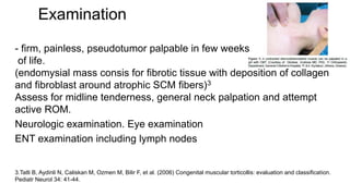 Examination
- firm, painless, pseudotumor palpable in few weeks
of life.
(endomysial mass consis for fibrotic tissue with deposition of collagen
and fibroblast around atrophic SCM fibers)3
Assess for midline tenderness, general neck palpation and attempt
active ROM.
Neurologic examination. Eye examination
ENT examination including lymph nodes
3.Tatli B, Aydinli N, Caliskan M, Ozmen M, Bilir F, et al. (2006) Congenital muscular torticollis: evaluation and classification.
Pediatr Neurol 34: 41-44.
 