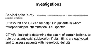 Investigations
Cervical spine X-ray ( suspcious of fracture/dislocations , if there is spine tenderness,
persistent symptoms)
Ultrasound and CT can be helpful in patients in whom
retropharyngeal inflammation is suspected
CT/MRI: helpful to determine the extent of certain lesions, to
rule out atlantoaxial subluxation if plain films are equivocal,
and to assess patients with neurologic deficits
 