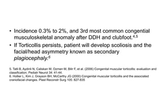 • Incidence 0.3% to 2%, and 3rd most common congential
musculoskeletal anomaly after DDH and clubfoot.4,5
• If Torticollis persists, patient will develop scoliosis and the
facial/head asymmetry known as secondary
plagiocephaly.6
5. Tatli B, Aydinli N, Caliskan M, Ozmen M, Bilir F, et al. (2006) Congenital muscular torticollis: evaluation and
classification. Pediatr Neurol 34: 41-44.
6. Hollier L, Kim J, Grayson BH, McCarthy JG (2000) Congenital muscular torticollis and the associated
craniofacial changes. Plast Reconstr Surg 105: 827-835
 