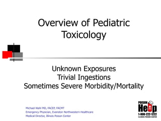Overview of Pediatric Toxicology Unknown Exposures Trivial Ingestions Sometimes Severe Morbidity/Mortality Michael Wahl MD, FACEP, FACMT Emergency Physician, Evanston Northwestern Healthcare Medical Director, Illinois Poison Center 