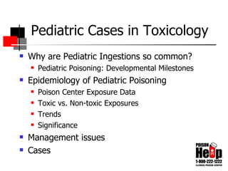 Pediatric Cases in Toxicology Why are Pediatric Ingestions so common? Pediatric Poisoning: Developmental Milestones Epidemiology of Pediatric Poisoning Poison Center Exposure Data  Toxic vs. Non-toxic Exposures Trends Significance Management issues  Cases 