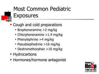 Most Common Pediatric Exposures Cough and cold preparations Bropheneramine >2 mg/kg Chlorpheneramine >1.4 mg/kg Phenylephrine >4 mg/kg Pseudoephedrine >16 mg/kg Dextromethorphan >10 mg/kg Hydrocarbons Hormones/hormone antagonist 