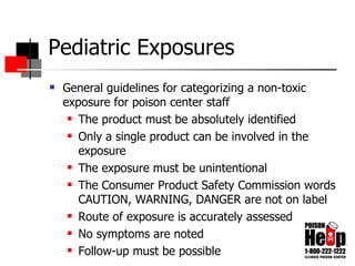 Pediatric Exposures General guidelines for categorizing a non-toxic exposure for poison center staff The product must be absolutely identified Only a single product can be involved in the exposure The exposure must be unintentional The Consumer Product Safety Commission words CAUTION, WARNING, DANGER are not on label Route of exposure is accurately assessed No symptoms are noted Follow-up must be possible 