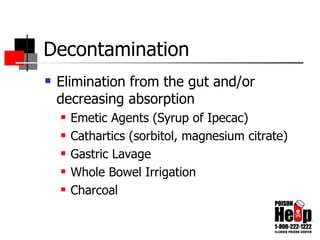 Decontamination Elimination from the gut and/or decreasing absorption Emetic Agents (Syrup of Ipecac) Cathartics (sorbitol, magnesium citrate) Gastric Lavage Whole Bowel Irrigation Charcoal 