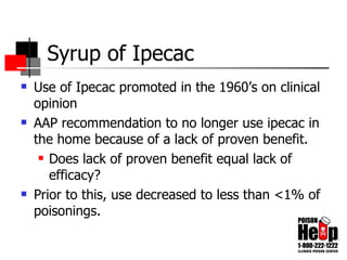 Syrup of Ipecac Use of Ipecac promoted in the 1960’s on clinical opinion AAP recommendation to no longer use ipecac in the home because of a lack of proven benefit. Does lack of proven benefit equal lack of efficacy? Prior to this, use decreased to less than <1% of poisonings. 