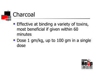 Charcoal Effective at binding a variety of toxins, most beneficial if given within 60 minutes Dose 1 gm/kg, up to 100 gm in a single dose 