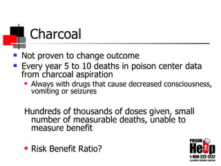 Charcoal Not proven to change outcome Every year 5 to 10 deaths in poison center data from charcoal aspiration Always with drugs that cause decreased consciousness, vomiting or seizures Hundreds of thousands of doses given, small number of measurable deaths, unable to measure benefit Risk Benefit Ratio? 