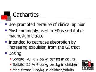 Cathartics Use promoted because of clinical opinion Most commonly used in ED is sorbitol or magnesium citrate Intended to decrease absorption by increasing expulsion from the GI tract Dosing Sorbitol 70 % 2 cc/kg per kg in adults Sorbitol 35 % 4 cc/kg per kg in children Mag citrate 4 cc/kg in children/adults 