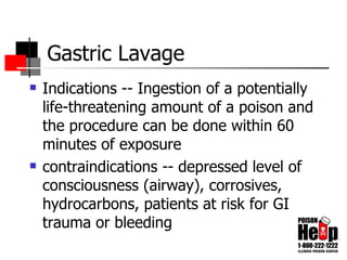 Gastric Lavage Indications -- Ingestion of a potentially life-threatening amount of a poison and the procedure can be done within 60 minutes of exposure contraindications -- depressed level of consciousness (airway), corrosives, hydrocarbons, patients at risk for GI trauma or bleeding 