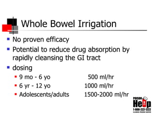 Whole Bowel Irrigation No proven efficacy Potential to reduce drug absorption by rapidly cleansing the GI tract dosing 9 mo - 6 yo  500 ml/hr 6 yr - 12 yo  1000 ml/hr Adolescents/adults  1500-2000 ml/hr 
