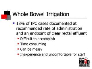 Whole Bowel Irrigation 18% of IPC cases documented at recommended rate of administration and an endpoint of clear rectal effluent Difficult to accomplish Time consuming Can be messy Inexperience and uncomfortable for staff 