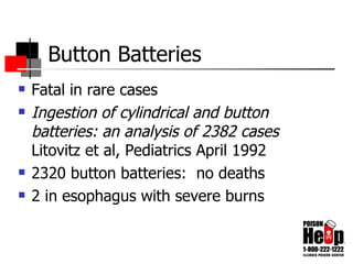 Button Batteries Fatal in rare cases Ingestion of cylindrical and button batteries: an analysis of 2382 cases   Litovitz et al, Pediatrics April 1992 2320 button batteries:  no deaths 2 in esophagus with severe burns 