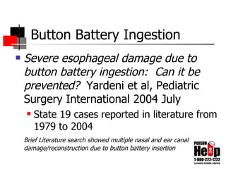 Button Battery Ingestion Severe esophageal damage due to button battery ingestion:  Can it be prevented?  Yardeni et al,   Pediatric Surgery International 2004 July State 19 cases reported in literature from 1979 to 2004 Brief Literature search showed multiple nasal and ear canal damage/reconstruction due to button battery insertion 