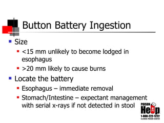 Button Battery Ingestion Size <15 mm unlikely to become lodged in esophagus >20 mm likely to cause burns Locate the battery Esophagus – immediate removal Stomach/Intestine – expectant management with serial x-rays if not detected in stool 