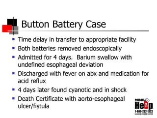 Button Battery Case Time delay in transfer to appropriate facility Both batteries removed endoscopically Admitted for 4 days.  Barium swallow with undefined esophageal deviation Discharged with fever on abx and medication for acid reflux 4 days later found cyanotic and in shock Death Certificate with aorto-esophageal ulcer/fistula 