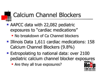 Calcium Channel Blockers AAPCC data with 22,082 pediatric exposures to “cardiac medications” No breakdown of Ca Channel blockers Illinois Data 1,611 cardiac medications: 158 Calcium Channel Blockers (9.8%) Extropolating to national data: over 2100 pediatric calcium channel blocker exposures Are they all true exposures? 