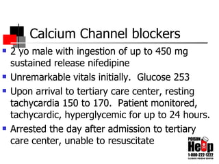 Calcium Channel blockers 2 yo male with ingestion of up to 450 mg sustained release nifedipine Unremarkable vitals initially.  Glucose 253 Upon arrival to tertiary care center, resting tachycardia 150 to 170.  Patient monitored, tachycardic, hyperglycemic for up to 24 hours. Arrested the day after admission to tertiary care center, unable to resuscitate 