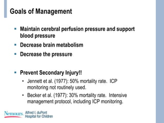 Goals of Management
 Maintain cerebral perfusion pressure and support
blood pressure
 Decrease brain metabolism
 Decrease the pressure
 Prevent Secondary Injury!!
• Jennett et al. (1977): 50% mortality rate. ICP
monitoring not routinely used.
• Becker et al. (1977): 30% mortality rate. Intensive
management protocol, including ICP monitoring.
 