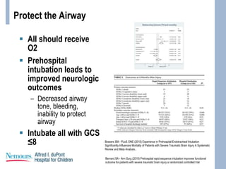 Protect the Airway
 All should receive
O2
 Prehospital
intubation leads to
improved neurologic
outcomes
– Decreased airway
tone, bleeding,
inability to protect
airway
 Intubate all with GCS
≤8 Bossers SM - PLoS ONE (2015) Experience in Prehospital Endotracheal Intubation
Significantly Influences Mortality of Patients with Severe Traumatic Brain Injury A Systematic
Review and Meta Analysis..
Bernard SA - Ann Surg (2010) Prehospital rapid sequence intubation improves functional
outcome for patients with severe traumatic brain injury a randomized controlled trial
 