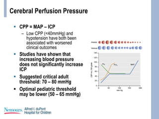 Cerebral Perfusion Pressure
 CPP = MAP – ICP
– Low CPP (<40mmHg) and
hypotension have both been
associated with worsened
clinical outcomes
 Studies have shown that
increasing blood pressure
does not significantly increase
ICP
 Suggested critical adult
threshold: 70 – 80 mmHg
 Optimal pediatric threshold
may be lower (50 – 65 mmHg)
 