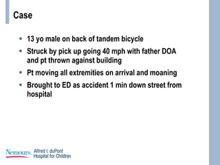 Case
 13 yo male on back of tandem bicycle
 Struck by pick up going 40 mph with father DOA
and pt thrown against building
 Pt moving all extremities on arrival and moaning
 Brought to ED as accident 1 min down street from
hospital
 