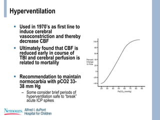 Hyperventilation
 Used in 1970’s as first line to
induce cerebral
vasoconstriction and thereby
decrease CBF
 Ultimately found that CBF is
reduced early in course of
TBI and cerebral perfusion is
related to mortality
 Recommendation to maintain
normocarbia with pCO2 33-
38 mm Hg
– Some consider brief periods of
hyperventilation safe to “break”
acute ICP spikes
 