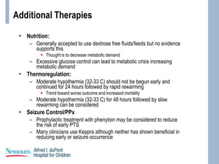 Additional Therapies
 Nutrition:
– Generally accepted to use dextrose free fluids/feeds but no evidence
supports this
 Thought is to decrease metabolic demand
– Excessive glucose control can lead to metabolic crisis increasing
metabolic demand
 Thermoregulation:
– Moderate hypothermia (32-33 C) should not be begun early and
continued for 24 hours followed by rapid rewarming
 Trend toward worse outcome and increased mortality
– Moderate hypothermia (32-33 C) for 48 hours followed by slow
rewarming can be considered
 Seizure Control/PPx
– Prophylactic treatment with phenytoin may be considered to reduce
the risk of early PTS
– Many clinicians use Keppra although neither has shown beneficial in
reducing early or seizure occurrence
 
