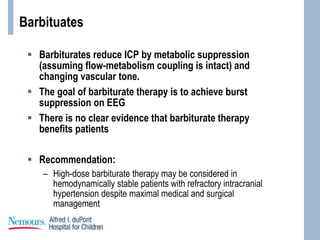 Barbituates
 Barbiturates reduce ICP by metabolic suppression
(assuming flow-metabolism coupling is intact) and
changing vascular tone.
 The goal of barbiturate therapy is to achieve burst
suppression on EEG
 There is no clear evidence that barbiturate therapy
benefits patients
 Recommendation:
– High-dose barbiturate therapy may be considered in
hemodynamically stable patients with refractory intracranial
hypertension despite maximal medical and surgical
management
 