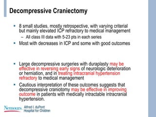 Decompressive Craniectomy
 8 small studies, mostly retrospective, with varying criterial
but mainly elevated ICP refractory to medical management
– All class III data with 5-23 pts in each series
 Most with decreases in ICP and some with good outcomes
 Large decompressive surgeries with duraplasty may be
effective in reversing early signs of neurologic deterioration
or herniation, and in treating intracranial hypertension
refractory to medical management
 Cautious interpretation of these outcomes suggests that
decompressive craniotomy may be effective in improving
outcome in patients with medically intractable intracranial
hypertension.
 