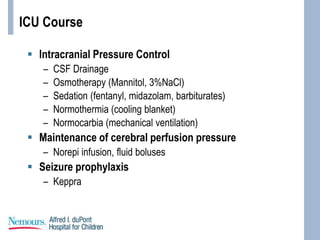 ICU Course
 Intracranial Pressure Control
– CSF Drainage
– Osmotherapy (Mannitol, 3%NaCl)
– Sedation (fentanyl, midazolam, barbiturates)
– Normothermia (cooling blanket)
– Normocarbia (mechanical ventilation)
 Maintenance of cerebral perfusion pressure
– Norepi infusion, fluid boluses
 Seizure prophylaxis
– Keppra
 