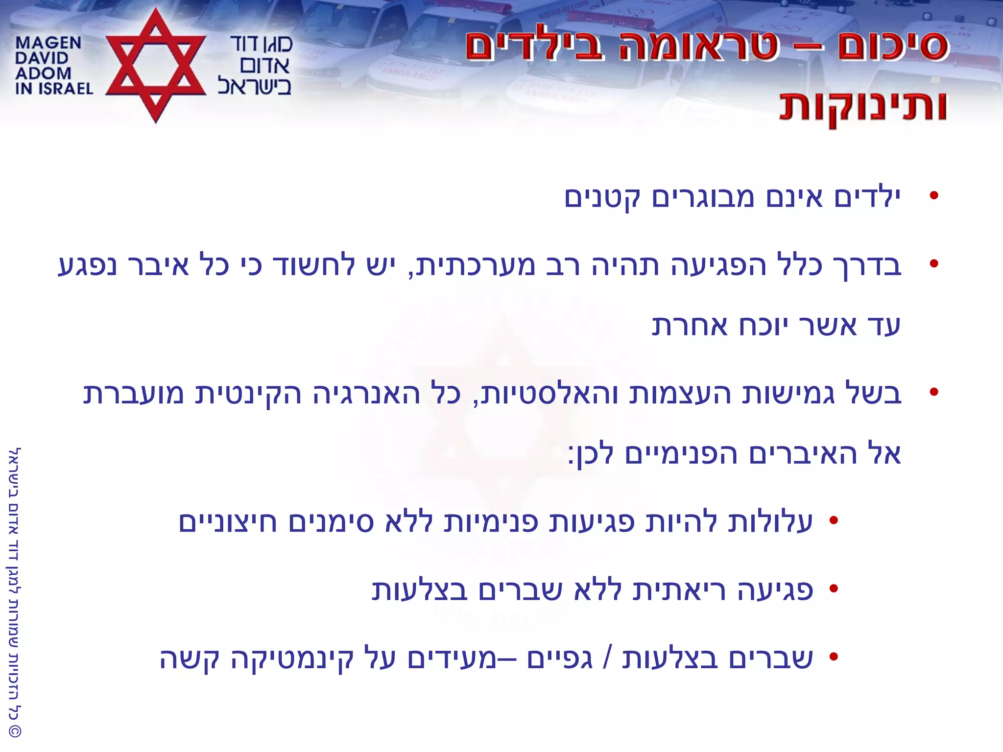©‫בישראל‬‫אדום‬‫דוד‬‫למגן‬‫שמורות‬‫הזכויות‬‫כל‬
•‫קטנים‬ ‫מבוגרים‬ ‫אינם‬ ‫ילדים‬
•‫מערכתית‬ ‫רב‬ ‫תהיה‬ ‫הפגיעה‬ ‫כלל‬ ‫בדרך‬,‫נפגע‬ ‫איבר‬ ‫כל‬ ‫כי‬ ‫לחשוד‬ ‫יש‬
‫אחרת‬ ‫יוכח‬ ‫אשר‬ ‫עד‬
•‫והאלסטיות‬ ‫העצמות‬ ‫גמישות‬ ‫בשל‬,‫מועברת‬ ‫הקינטית‬ ‫האנרגיה‬ ‫כל‬
‫לכן‬ ‫הפנימיים‬ ‫האיברים‬ ‫אל‬:
•‫חיצוניים‬ ‫סימנים‬ ‫ללא‬ ‫פנימיות‬ ‫פגיעות‬ ‫להיות‬ ‫עלולות‬
•‫בצלעות‬ ‫שברים‬ ‫ללא‬ ‫ריאתית‬ ‫פגיעה‬
•‫בצלעות‬ ‫שברים‬/‫גפיים‬–‫קשה‬ ‫קינמטיקה‬ ‫על‬ ‫מעידים‬
 