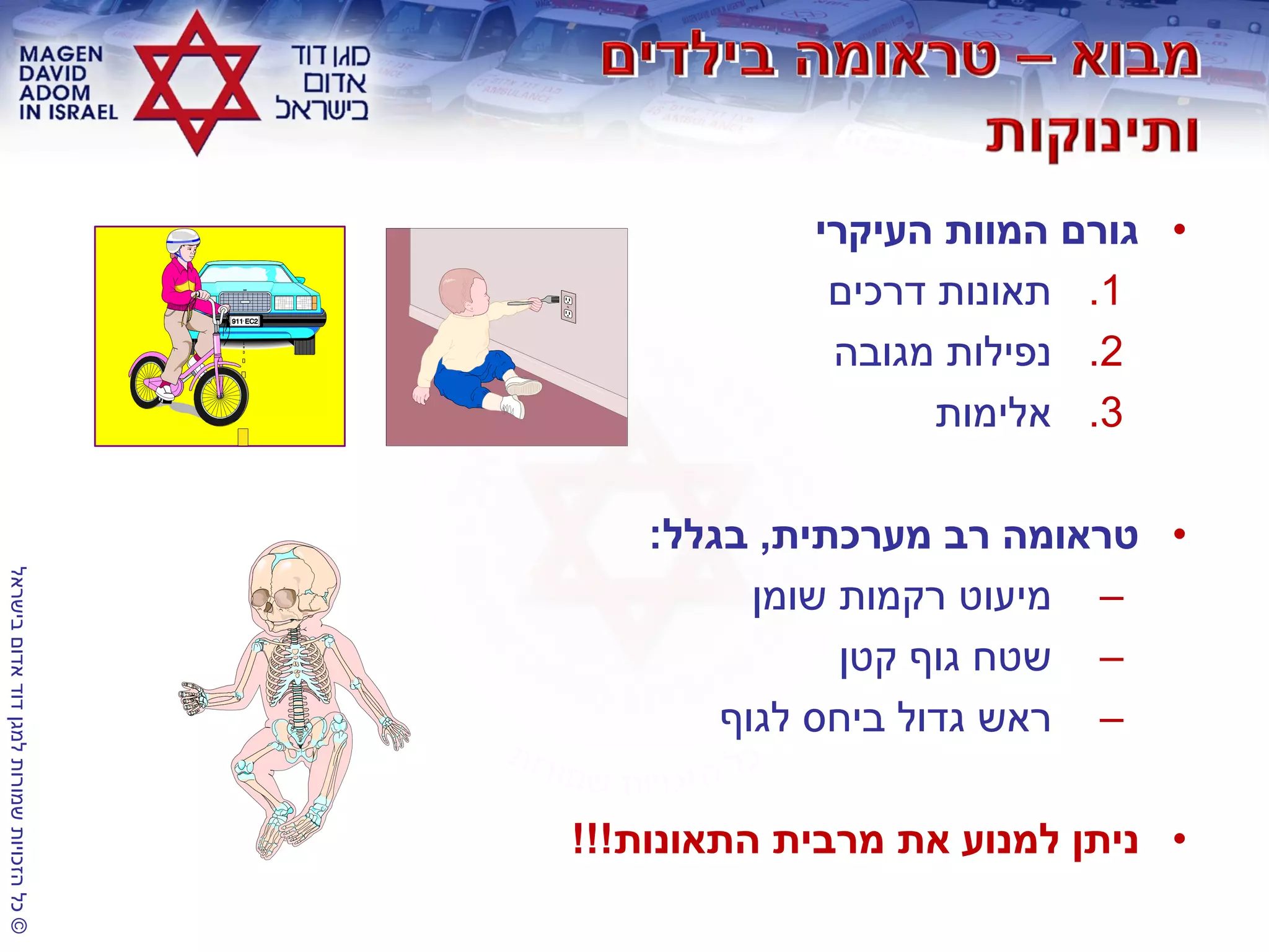 ©‫בישראל‬‫אדום‬‫דוד‬‫למגן‬‫שמורות‬‫הזכויות‬‫כל‬
•‫העיקרי‬ ‫המוות‬ ‫גורם‬
.1‫דרכים‬ ‫תאונות‬
.2‫מגובה‬ ‫נפילות‬
.3‫אלימות‬
•‫מערכתית‬ ‫רב‬ ‫טראומה‬,‫בגלל‬:
–‫שומן‬ ‫רקמות‬ ‫מיעוט‬
–‫קטן‬ ‫גוף‬ ‫שטח‬
–‫לגוף‬ ‫ביחס‬ ‫גדול‬ ‫ראש‬
•‫התאונות‬ ‫מרבית‬ ‫את‬ ‫למנוע‬ ‫ניתן‬!!!
 