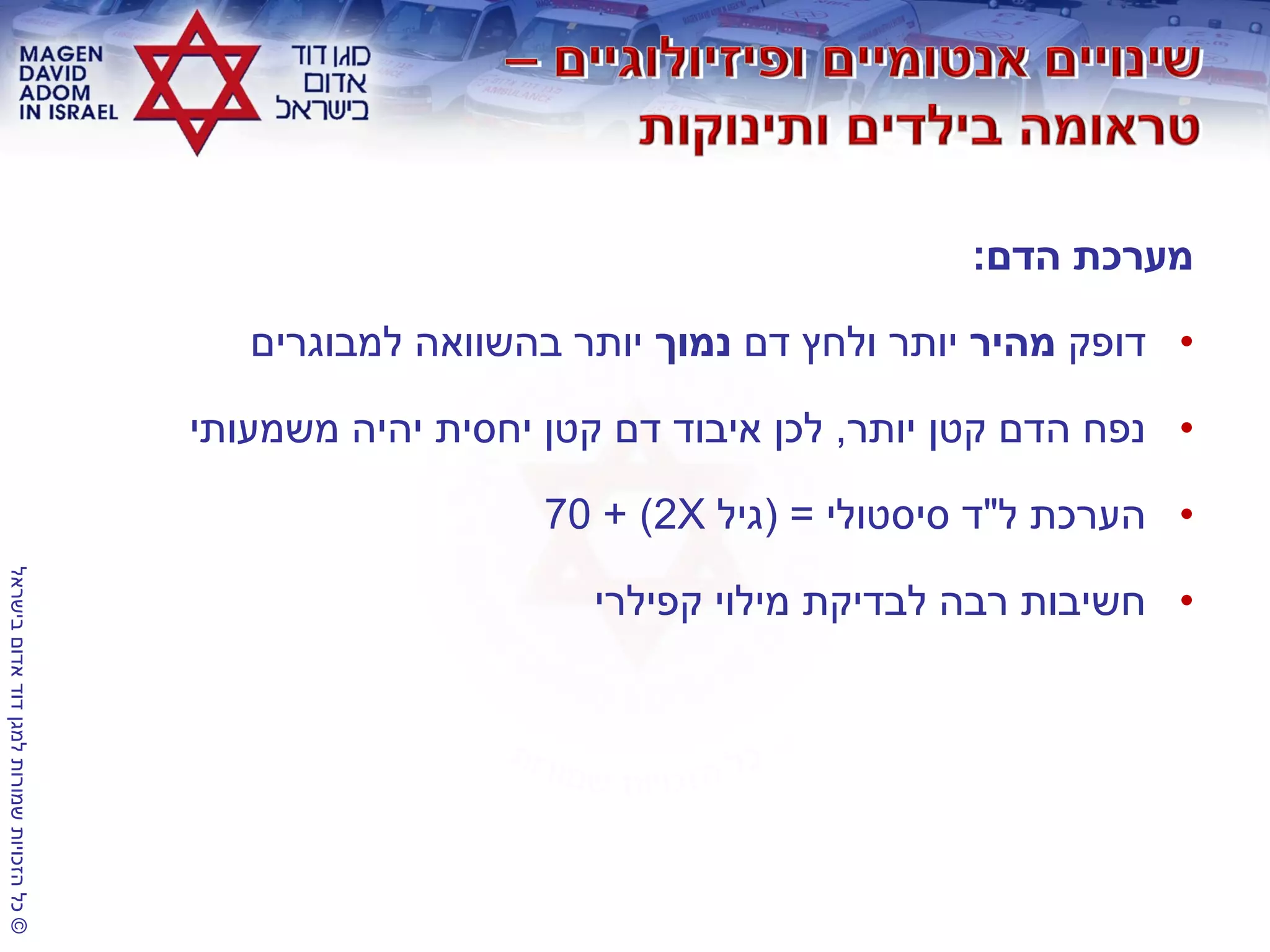 ©‫בישראל‬‫אדום‬‫דוד‬‫למגן‬‫שמורות‬‫הזכויות‬‫כל‬
‫הדם‬ ‫מערכת‬:
•‫דופק‬‫מהיר‬‫דם‬ ‫ולחץ‬ ‫יותר‬‫נמוך‬‫למבוגרים‬ ‫בהשוואה‬ ‫יותר‬
•‫יותר‬ ‫קטן‬ ‫הדם‬ ‫נפח‬,‫משמעותי‬ ‫יהיה‬ ‫יחסית‬ ‫קטן‬ ‫דם‬ ‫איבוד‬ ‫לכן‬
•‫ל‬ ‫הערכת‬"‫סיסטולי‬ ‫ד‬( =‫גיל‬X2+ )70
•‫קפילרי‬ ‫מילוי‬ ‫לבדיקת‬ ‫רבה‬ ‫חשיבות‬
 