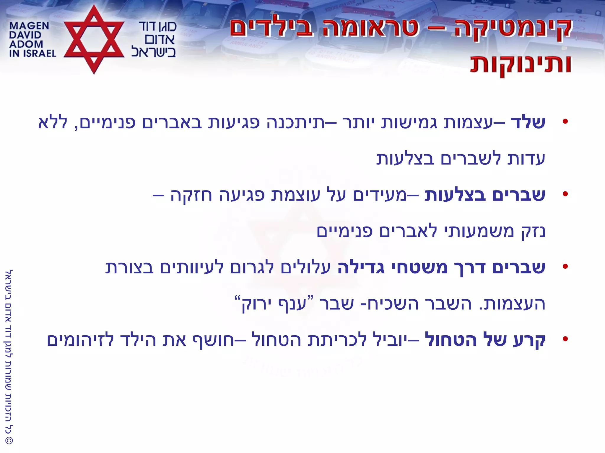 ©‫בישראל‬‫אדום‬‫דוד‬‫למגן‬‫שמורות‬‫הזכויות‬‫כל‬
•‫שלד‬–‫יותר‬ ‫גמישות‬ ‫עצמות‬–‫פנימיים‬ ‫באברים‬ ‫פגיעות‬ ‫תיתכנה‬,‫ללא‬
‫בצלעות‬ ‫לשברים‬ ‫עדות‬
•‫בצלעות‬ ‫שברים‬–‫חזקה‬ ‫פגיעה‬ ‫עוצמת‬ ‫על‬ ‫מעידים‬–
‫פנימיים‬ ‫לאברים‬ ‫משמעותי‬ ‫נזק‬
•‫גדילה‬ ‫משטחי‬ ‫דרך‬ ‫שברים‬‫בצורת‬ ‫לעיוותים‬ ‫לגרום‬ ‫עלולים‬
‫העצמות‬.‫השכיח‬ ‫השבר‬-‫שבר‬“‫ירוק‬ ‫ענף‬”
•‫הטחול‬ ‫של‬ ‫קרע‬–‫הטחול‬ ‫לכריתת‬ ‫יוביל‬–‫לזיהומים‬ ‫הילד‬ ‫את‬ ‫חושף‬
 