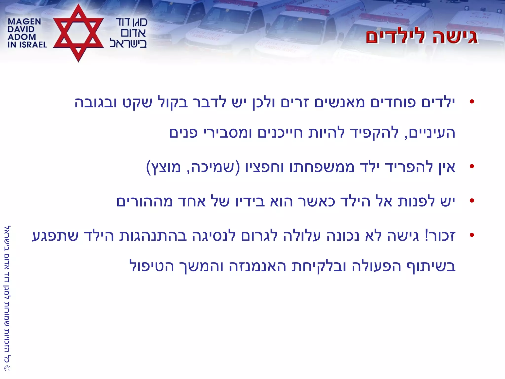 ©‫בישראל‬‫אדום‬‫דוד‬‫למגן‬‫שמורות‬‫הזכויות‬‫כל‬
•‫ובגובה‬ ‫שקט‬ ‫בקול‬ ‫לדבר‬ ‫יש‬ ‫ולכן‬ ‫זרים‬ ‫מאנשים‬ ‫פוחדים‬ ‫ילדים‬
‫העיניים‬,‫פנים‬ ‫ומסבירי‬ ‫חייכנים‬ ‫להיות‬ ‫להקפיד‬
•‫וחפציו‬ ‫ממשפחתו‬ ‫ילד‬ ‫להפריד‬ ‫אין‬(‫שמיכה‬,‫מוצץ‬)
•‫מההורים‬ ‫אחד‬ ‫של‬ ‫בידיו‬ ‫הוא‬ ‫כאשר‬ ‫הילד‬ ‫אל‬ ‫לפנות‬ ‫יש‬
•‫זכור‬!‫שתפגע‬ ‫הילד‬ ‫בהתנהגות‬ ‫לנסיגה‬ ‫לגרום‬ ‫עלולה‬ ‫נכונה‬ ‫לא‬ ‫גישה‬
‫הטיפול‬ ‫והמשך‬ ‫האנמנזה‬ ‫ובלקיחת‬ ‫הפעולה‬ ‫בשיתוף‬
 
