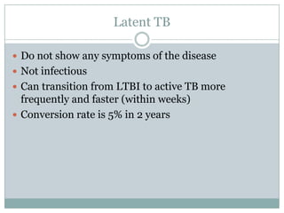 Latent TB
 Do not show any symptoms of the disease
 Not infectious
 Can transition from LTBI to active TB more

frequently and faster (within weeks)
 Conversion rate is 5% in 2 years

 