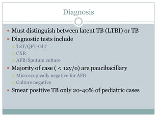 Diagnosis
 Must distinguish between latent TB (LTBI) or TB
 Diagnostic tests include
 TST/QFT-GIT
 CXR
 AFB/Sputum culture

 Majority of case ( < 12y/o) are paucibacillary
 Microscopically negative for AFB
 Culture negative
 Smear positive TB only 20-40% of pediatric cases

 