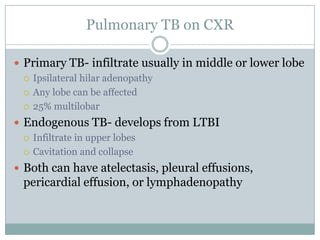 Pulmonary TB on CXR
 Primary TB- infiltrate usually in middle or lower lobe
 Ipsilateral hilar adenopathy
 Any lobe can be affected
 25% multilobar
 Endogenous TB- develops from LTBI
 Infiltrate in upper lobes
 Cavitation and collapse
 Both can have atelectasis, pleural effusions,

pericardial effusion, or lymphadenopathy

 