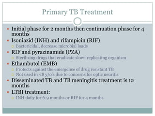 Primary TB Treatment
 Initial phase for 2 months then continuation phase for 4

months
 Isoniazid (INH) and rifampicin (RIF)


Bactericidal, decrease microbial loads

 RIF and pyrazinamide (PZA)


Sterilizing drugs that eradicate slow- replicating organism

 Ethambutol (EMB)



Protects against the emergence of drug resistant TB
Not used in <8 y/o’s due to concerns for optic neuritis

 Disseminated TB and TB meningitis treatment is 12

months
 LTBI treatment:


INH daily for 6-9 months or RIF for 4 months

 