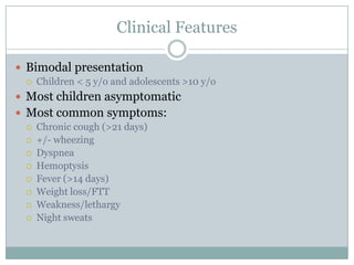 Clinical Features
 Bimodal presentation


Children < 5 y/o and adolescents >10 y/o

 Most children asymptomatic
 Most common symptoms:










Chronic cough (>21 days)
+/- wheezing
Dyspnea
Hemoptysis
Fever (>14 days)
Weight loss/FTT
Weakness/lethargy
Night sweats

 