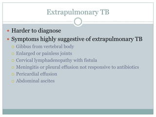 Extrapulmonary TB
 Harder to diagnose
 Symptoms highly suggestive of extrapulmonary TB
 Gibbus from vertebral body
 Enlarged or painless joints
 Cervical lymphadenopathy with fistula
 Meningitis or pleural effusion not responsive to antibiotics
 Pericardial effusion
 Abdominal ascites

 