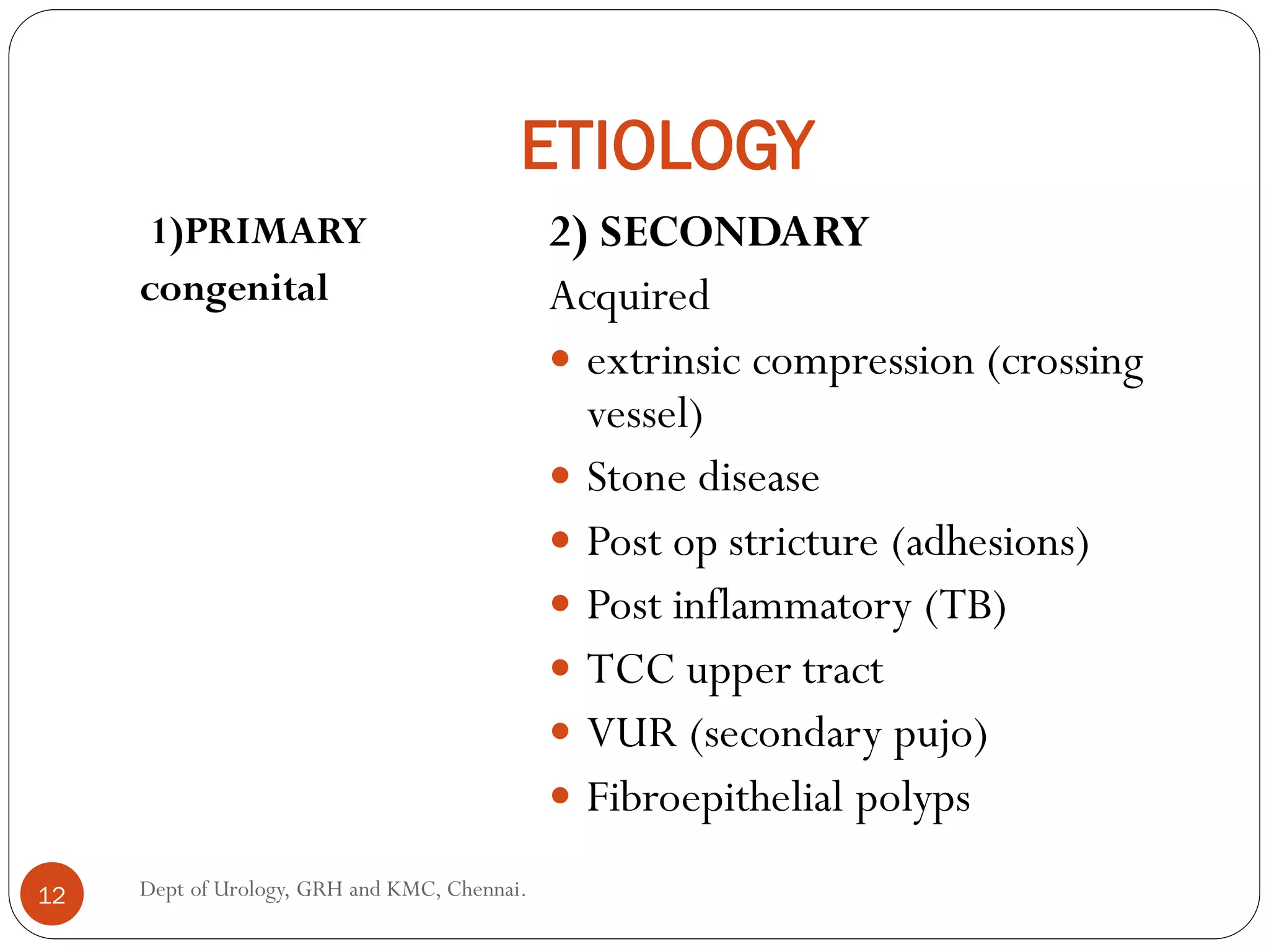ETIOLOGY
1)PRIMARY
congenital
2) SECONDARY
Acquired
 extrinsic compression (crossing
vessel)
 Stone disease
 Post op stricture (adhesions)
 Post inflammatory (TB)
 TCC upper tract
 VUR (secondary pujo)
 Fibroepithelial polyps
12 Dept of Urology, GRH and KMC, Chennai.
 
