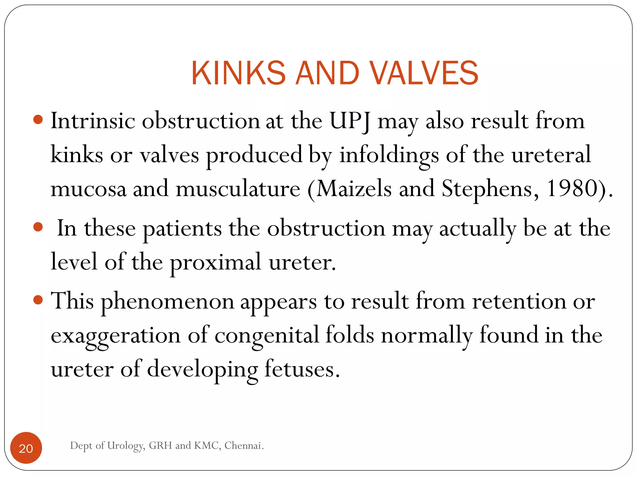 KINKS AND VALVES
 Intrinsic obstruction at the UPJ may also result from
kinks or valves produced by infoldings of the ureteral
mucosa and musculature (Maizels and Stephens, 1980).
 In these patients the obstruction may actually be at the
level of the proximal ureter.
 This phenomenon appears to result from retention or
exaggeration of congenital folds normally found in the
ureter of developing fetuses.
20 Dept of Urology, GRH and KMC, Chennai.
 