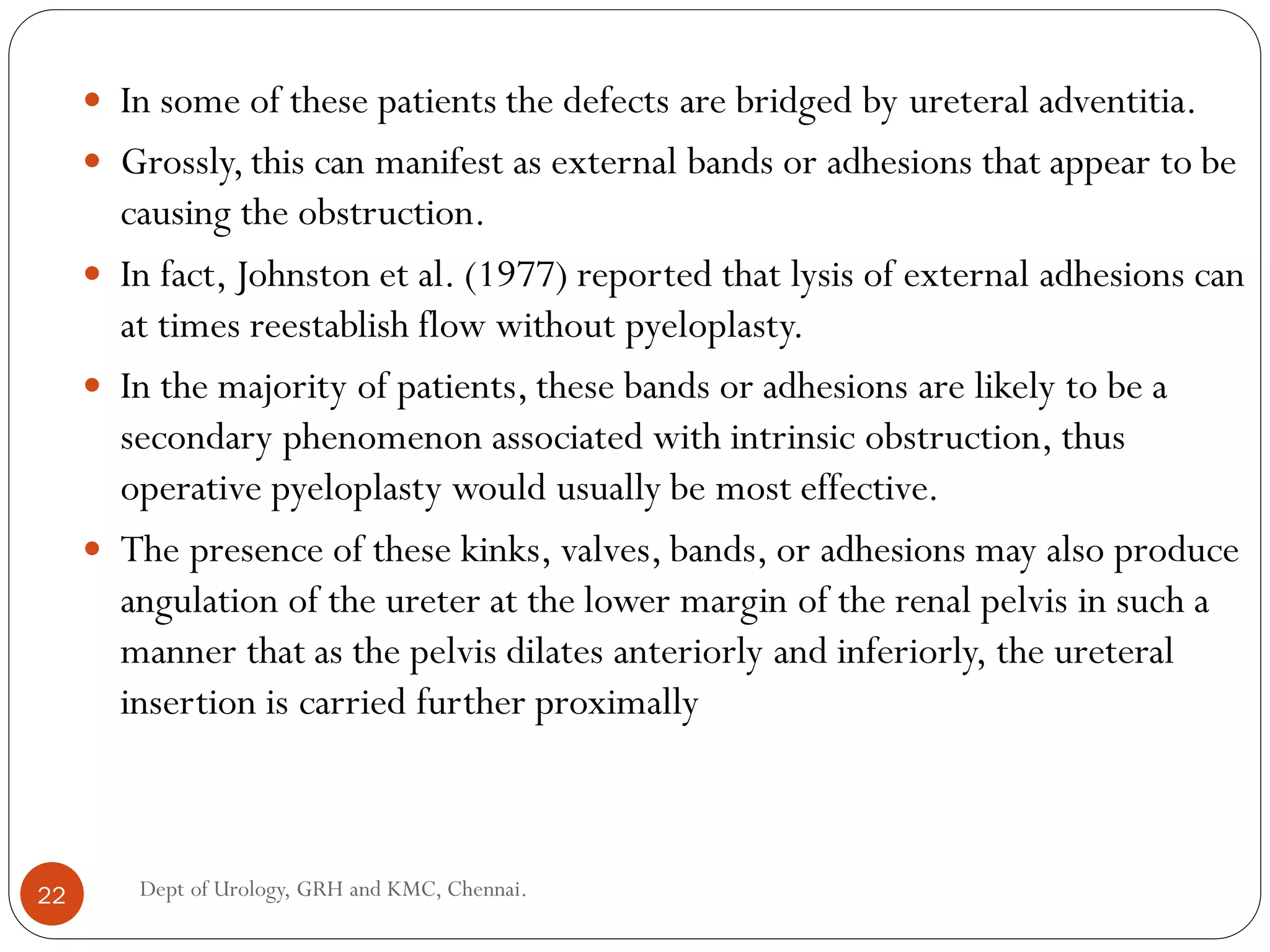 In some of these patients the defects are bridged by ureteral adventitia.
 Grossly,this can manifest as external bands or adhesions that appear to be
causing the obstruction.
 In fact, Johnston et al. (1977) reported that lysis of external adhesions can
at times reestablish flow without pyeloplasty.
 In the majority of patients, these bands or adhesions are likely to be a
secondary phenomenon associated with intrinsic obstruction, thus
operative pyeloplasty would usually be most effective.
 The presence of these kinks, valves, bands, or adhesions may also produce
angulation of the ureter at the lower margin of the renal pelvis in such a
manner that as the pelvis dilates anteriorly and inferiorly, the ureteral
insertion is carried further proximally
22 Dept of Urology, GRH and KMC, Chennai.
 