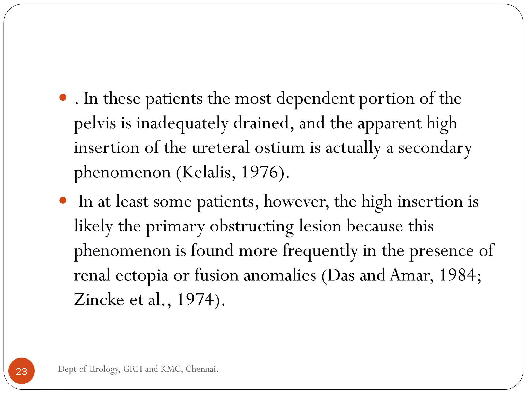  . In these patients the most dependent portion of the
pelvis is inadequately drained, and the apparent high
insertion of the ureteral ostium is actually a secondary
phenomenon (Kelalis, 1976).
 In at least some patients, however, the high insertion is
likely the primary obstructing lesion because this
phenomenon is found more frequently in the presence of
renal ectopia or fusion anomalies (Das and Amar, 1984;
Zincke et al., 1974).
23 Dept of Urology, GRH and KMC, Chennai.
 