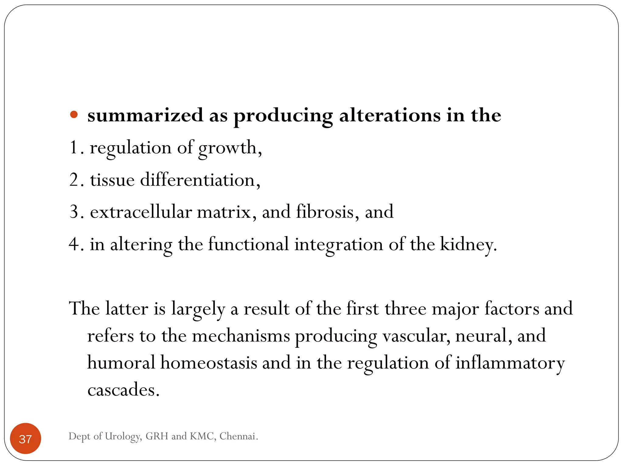  summarized as producing alterations in the
1. regulation of growth,
2. tissue differentiation,
3. extracellular matrix, and fibrosis, and
4. in altering the functional integration of the kidney.
The latter is largely a result of the first three major factors and
refers to the mechanisms producing vascular, neural, and
humoral homeostasis and in the regulation of inflammatory
cascades.
37 Dept of Urology, GRH and KMC, Chennai.
 